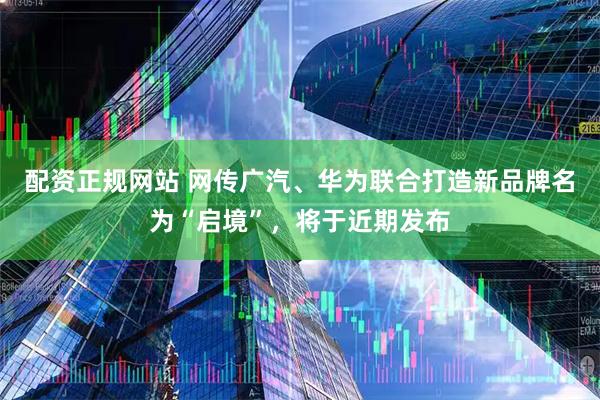 配资正规网站 网传广汽、华为联合打造新品牌名为“启境”，将于近期发布