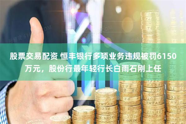 股票交易配资 恒丰银行多项业务违规被罚6150万元，股份行最年轻行长白雨石刚上任