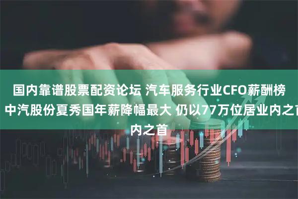 国内靠谱股票配资论坛 汽车服务行业CFO薪酬榜：中汽股份夏秀国年薪降幅最大 仍以77万位居业内之首