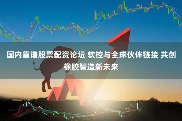 国内靠谱股票配资论坛 软控与全球伙伴链接 共创橡胶智造新未来