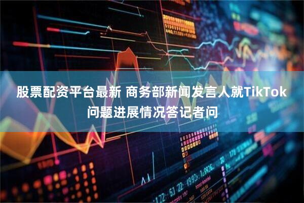 股票配资平台最新 商务部新闻发言人就TikTok问题进展情况答记者问