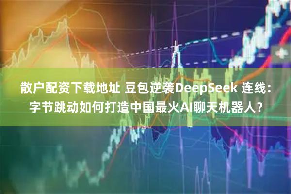 散户配资下载地址 豆包逆袭DeepSeek 连线：字节跳动如何打造中国最火AI聊天机器人？