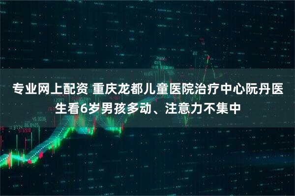 专业网上配资 重庆龙都儿童医院治疗中心阮丹医生看6岁男孩多动、注意力不集中