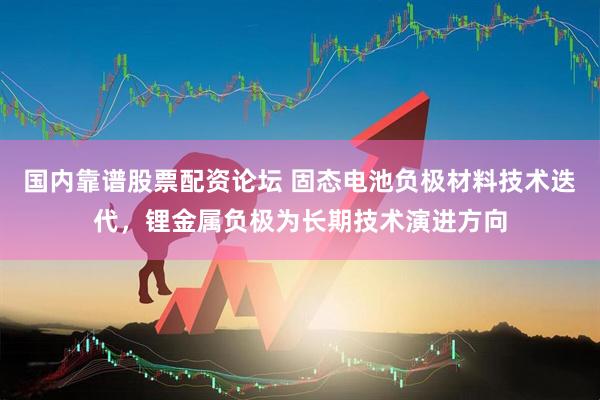 国内靠谱股票配资论坛 固态电池负极材料技术迭代，锂金属负极为长期技术演进方向