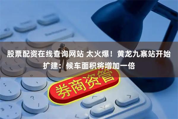 股票配资在线查询网站 太火爆！黄龙九寨站开始扩建：候车面积将增加一倍