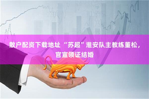 散户配资下载地址 “苏超”淮安队主教练董松，官宣领证结婚
