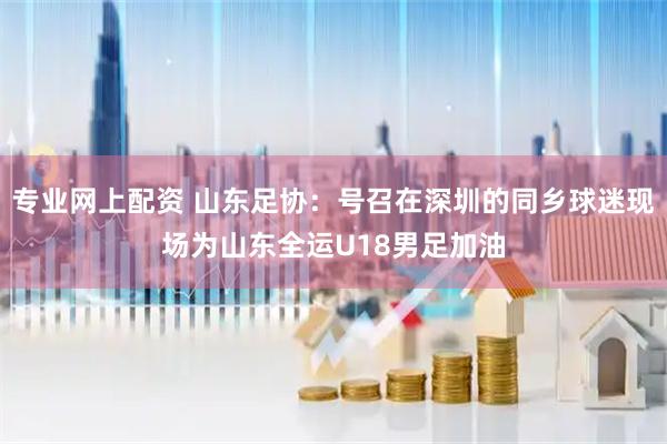 专业网上配资 山东足协：号召在深圳的同乡球迷现场为山东全运U18男足加油