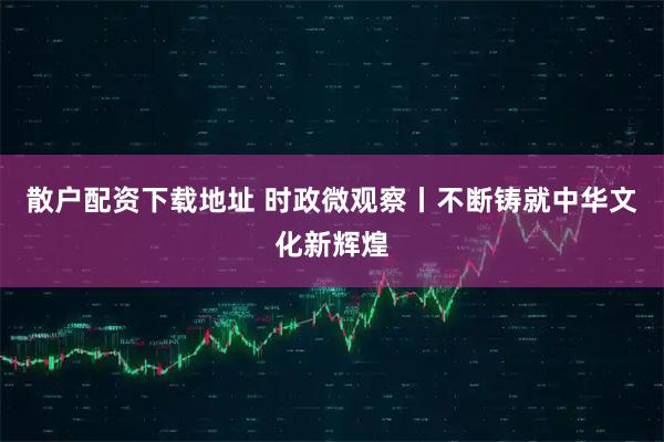 散户配资下载地址 时政微观察丨不断铸就中华文化新辉煌