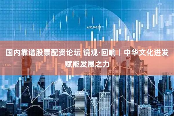 国内靠谱股票配资论坛 镜观·回响｜中华文化迸发赋能发展之力