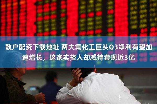 散户配资下载地址 两大氟化工巨头Q3净利有望加速增长，这家实控人却减持套现近3亿