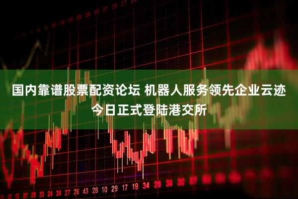 国内靠谱股票配资论坛 机器人服务领先企业云迹今日正式登陆港交所