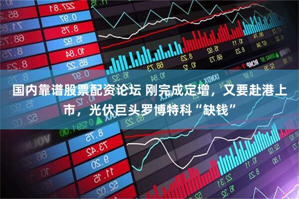 国内靠谱股票配资论坛 刚完成定增，又要赴港上市，光伏巨头罗博特科“缺钱”
