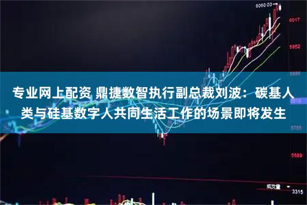 专业网上配资 鼎捷数智执行副总裁刘波：碳基人类与硅基数字人共同生活工作的场景即将发生