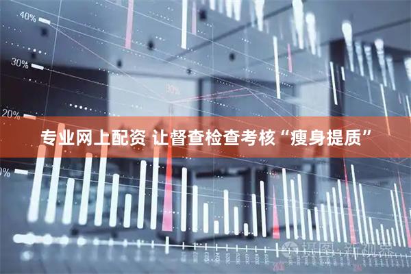 专业网上配资 让督查检查考核“瘦身提质”