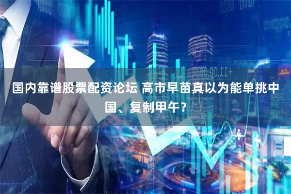 国内靠谱股票配资论坛 高市早苗真以为能单挑中国、复制甲午？