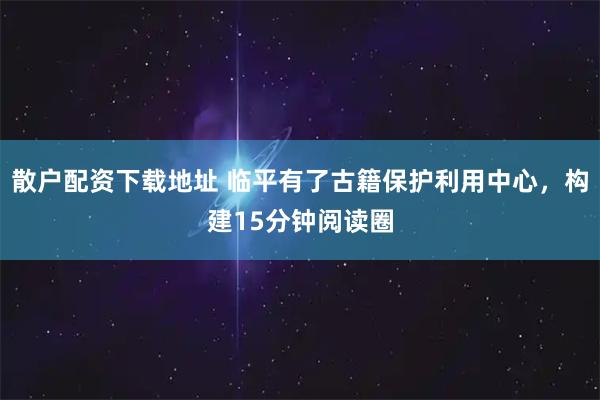 散户配资下载地址 临平有了古籍保护利用中心，构建15分钟阅读圈