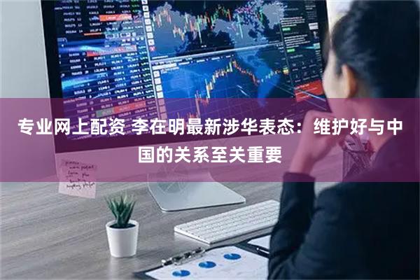 专业网上配资 李在明最新涉华表态：维护好与中国的关系至关重要