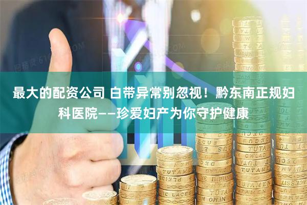 最大的配资公司 白带异常别忽视！黔东南正规妇科医院——珍爱妇产为你守护健康