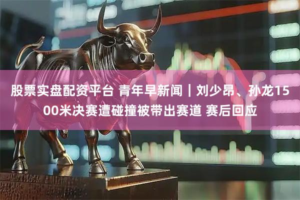 股票实盘配资平台 青年早新闻｜刘少昂、孙龙1500米决赛遭碰撞被带出赛道 赛后回应
