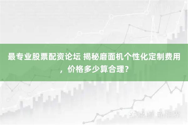 最专业股票配资论坛 揭秘磨面机个性化定制费用，价格多少算合理？