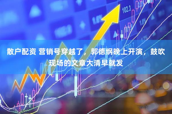 散户配资 营销号穿越了，郭德纲晚上开演，鼓吹现场的文章大清早就发