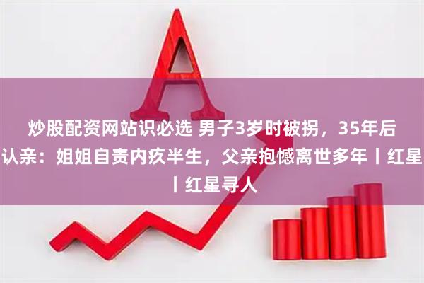 炒股配资网站识必选 男子3岁时被拐，35年后回家认亲：姐姐自责内疚半生，父亲抱憾离世多年丨红星寻人