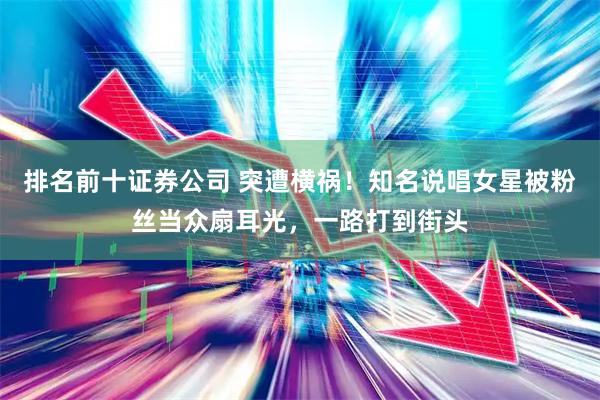 排名前十证券公司 突遭横祸！知名说唱女星被粉丝当众扇耳光，一路打到街头
