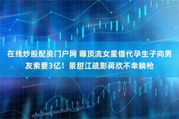 在线炒股配资门户网 曝顶流女星借代孕生子向男友索要3亿！景甜江疏影蒋欣不幸躺枪