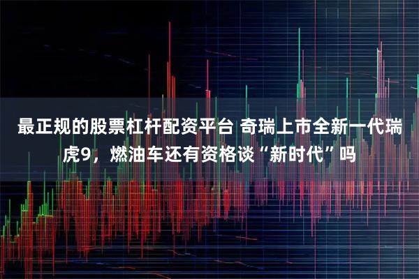 最正规的股票杠杆配资平台 奇瑞上市全新一代瑞虎9，燃油车还有资格谈“新时代”吗