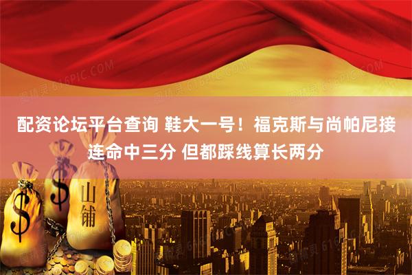 配资论坛平台查询 鞋大一号！福克斯与尚帕尼接连命中三分 但都踩线算长两分