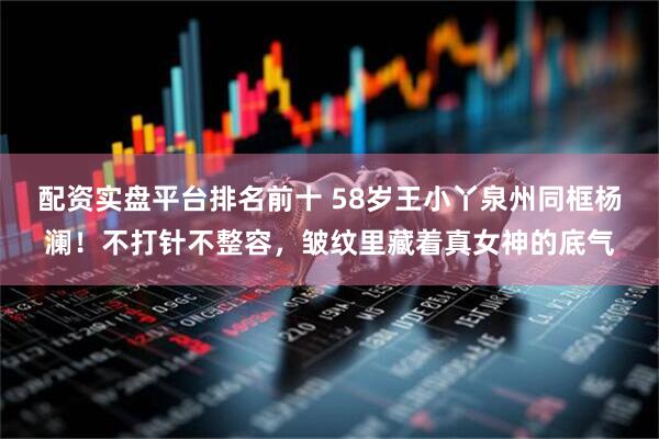 配资实盘平台排名前十 58岁王小丫泉州同框杨澜！不打针不整容，皱纹里藏着真女神的底气