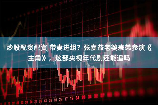 炒股配资配资 带妻进组？张嘉益老婆表弟参演《主角》，这部央视年代剧还能追吗