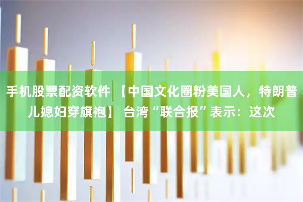 手机股票配资软件 【中国文化圈粉美国人，特朗普儿媳妇穿旗袍】 台湾“联合报”表示：这次