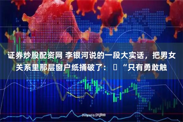 证券炒股配资网 李银河说的一段大实话，把男女关系里那层窗户纸捅破了： ​“只有勇敢触