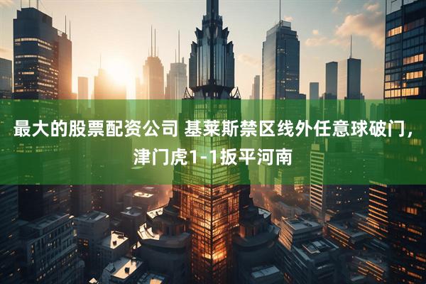 最大的股票配资公司 基莱斯禁区线外任意球破门，津门虎1-1扳平河南