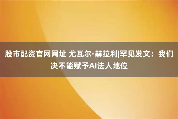 股市配资官网网址 尤瓦尔·赫拉利|罕见发文：我们决不能赋予AI法人地位