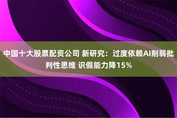 中国十大股票配资公司 新研究：过度依赖AI削弱批判性思维 识假能力降15%