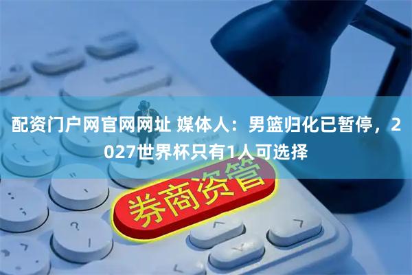 配资门户网官网网址 媒体人：男篮归化已暂停，2027世界杯只有1人可选择