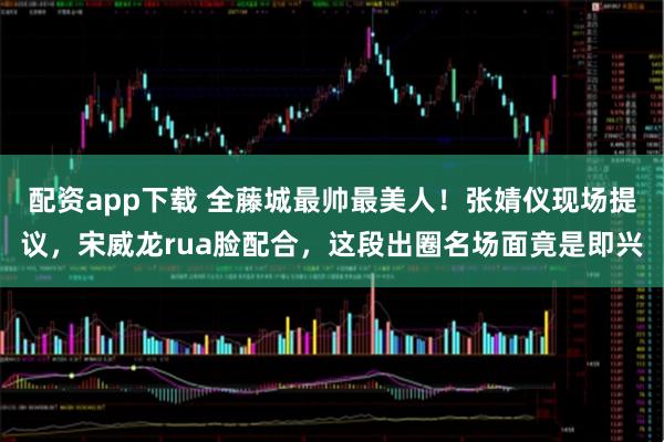 配资app下载 全藤城最帅最美人！张婧仪现场提议，宋威龙rua脸配合，这段出圈名场面竟是即兴