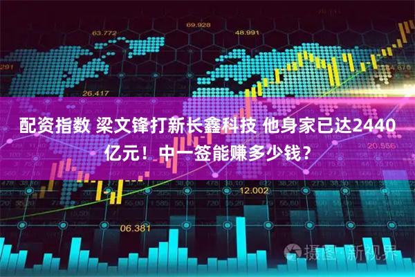 配资指数 梁文锋打新长鑫科技 他身家已达2440亿元！中一签能赚多少钱？