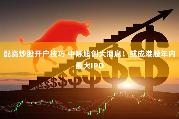 配资炒股开户技巧 中际旭创大消息！或成港股年内最大IPO