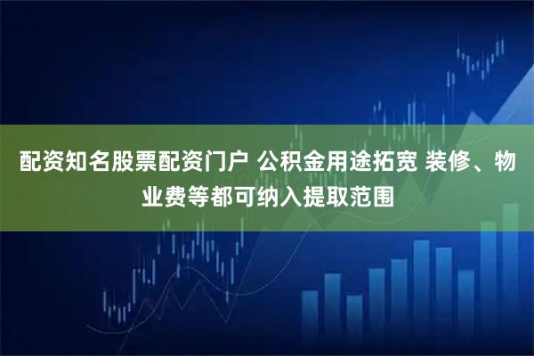 配资知名股票配资门户 公积金用途拓宽 装修、物业费等都可纳入提取范围