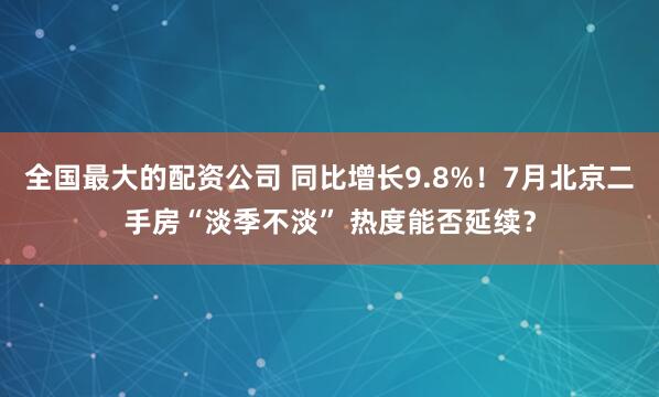 全国最大的配资公司 同比增长9.8%！7月北京二手房“淡季不淡” 热度能否延续？