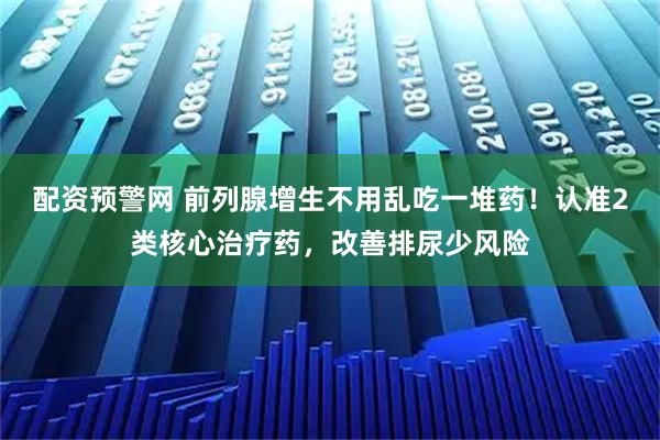 配资预警网 前列腺增生不用乱吃一堆药！认准2类核心治疗药，改善排尿少风险