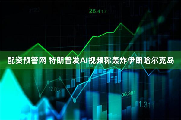 配资预警网 特朗普发AI视频称轰炸伊朗哈尔克岛