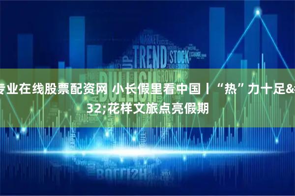 专业在线股票配资网 小长假里看中国丨“热”力十足 花样文旅点亮假期